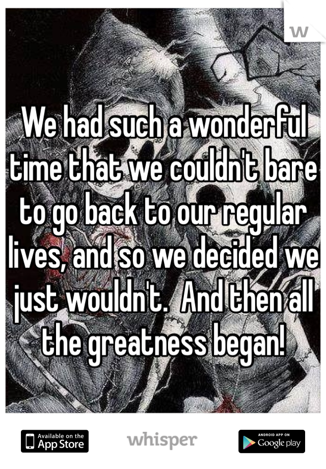 We had such a wonderful time that we couldn't bare to go back to our regular lives, and so we decided we just wouldn't.  And then all the greatness began!