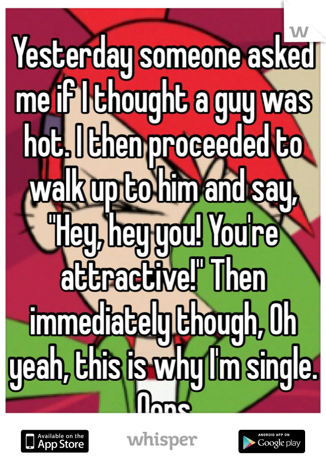 Yesterday someone asked me if I thought a guy was hot. I then proceeded to walk up to him and say, "Hey, hey you! You're attractive!" Then immediately though, Oh yeah, this is why I'm single.
 Oops. 