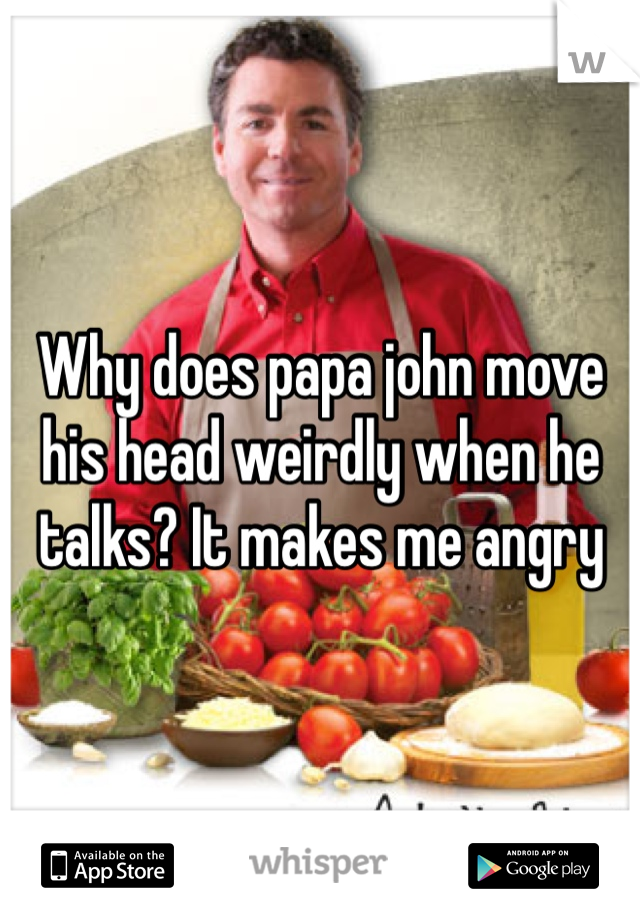 Why does papa john move his head weirdly when he talks? It makes me angry