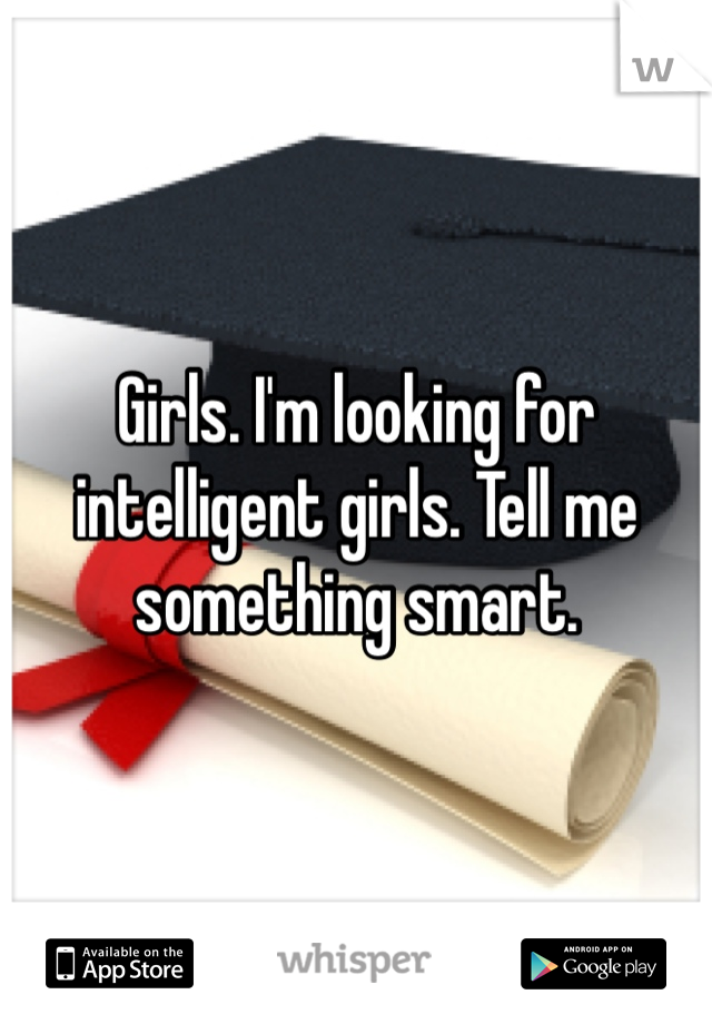 Girls. I'm looking for intelligent girls. Tell me something smart. 