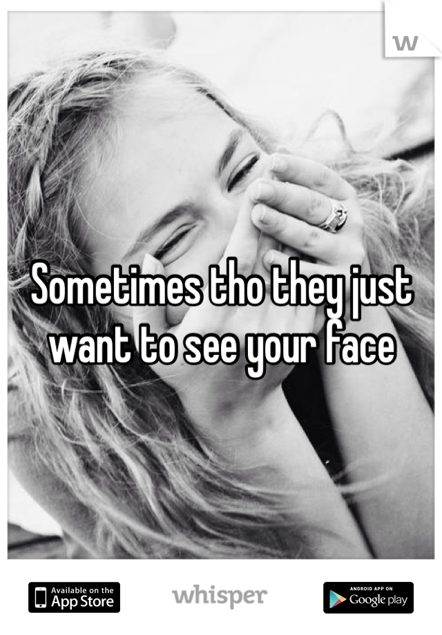 Sometimes tho they just want to see your face 