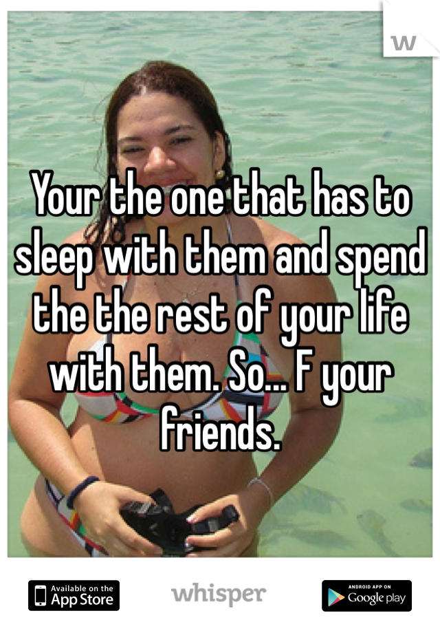Your the one that has to sleep with them and spend the the rest of your life with them. So... F your friends. 
