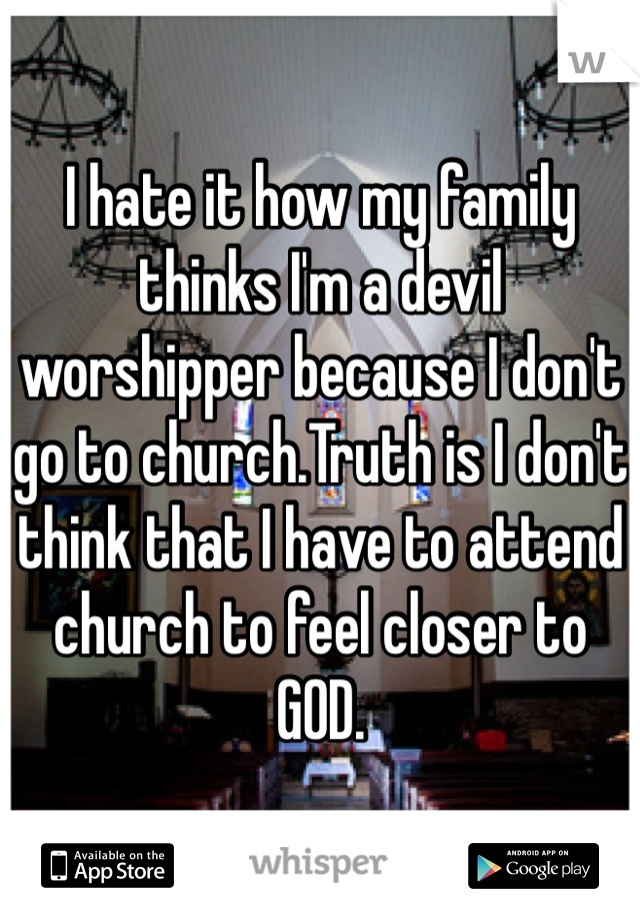 I hate it how my family thinks I'm a devil worshipper because I don't go to church.Truth is I don't think that I have to attend church to feel closer to GOD.