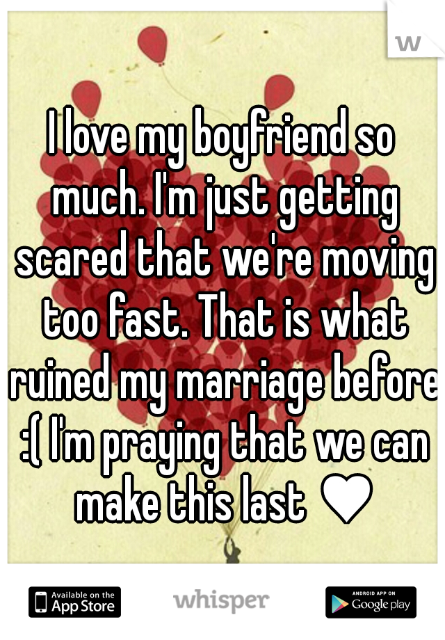 I love my boyfriend so much. I'm just getting scared that we're moving too fast. That is what ruined my marriage before :( I'm praying that we can make this last ♥