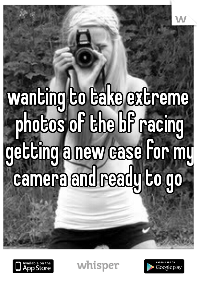 wanting to take extreme photos of the bf racing getting a new case for my camera and ready to go 