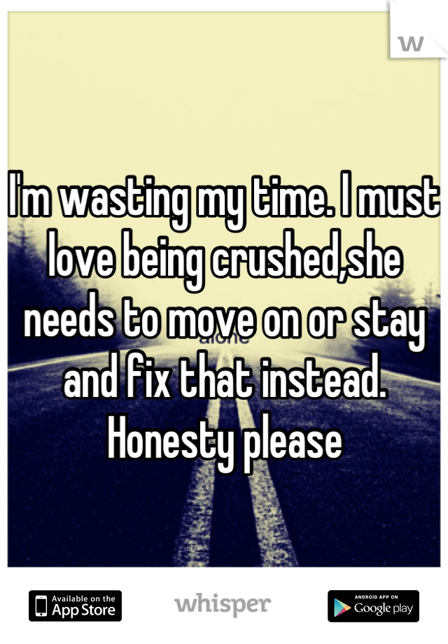 I'm wasting my time. I must love being crushed,she needs to move on or stay and fix that instead. Honesty please
