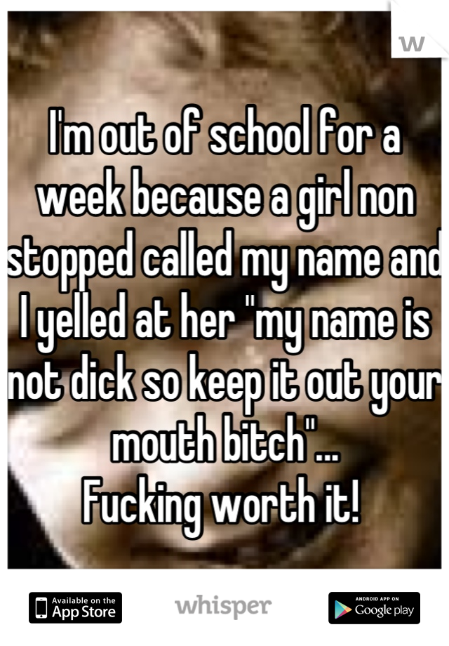 I'm out of school for a week because a girl non stopped called my name and I yelled at her "my name is not dick so keep it out your mouth bitch"...
Fucking worth it! 