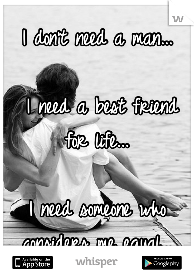 I don't need a man...

 I need a best friend for life...

I need someone who considers me equal...