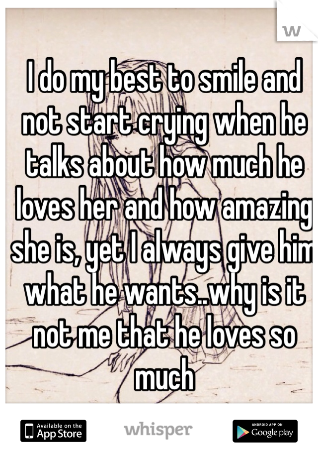 I do my best to smile and not start crying when he talks about how much he loves her and how amazing she is, yet I always give him what he wants..why is it not me that he loves so much 