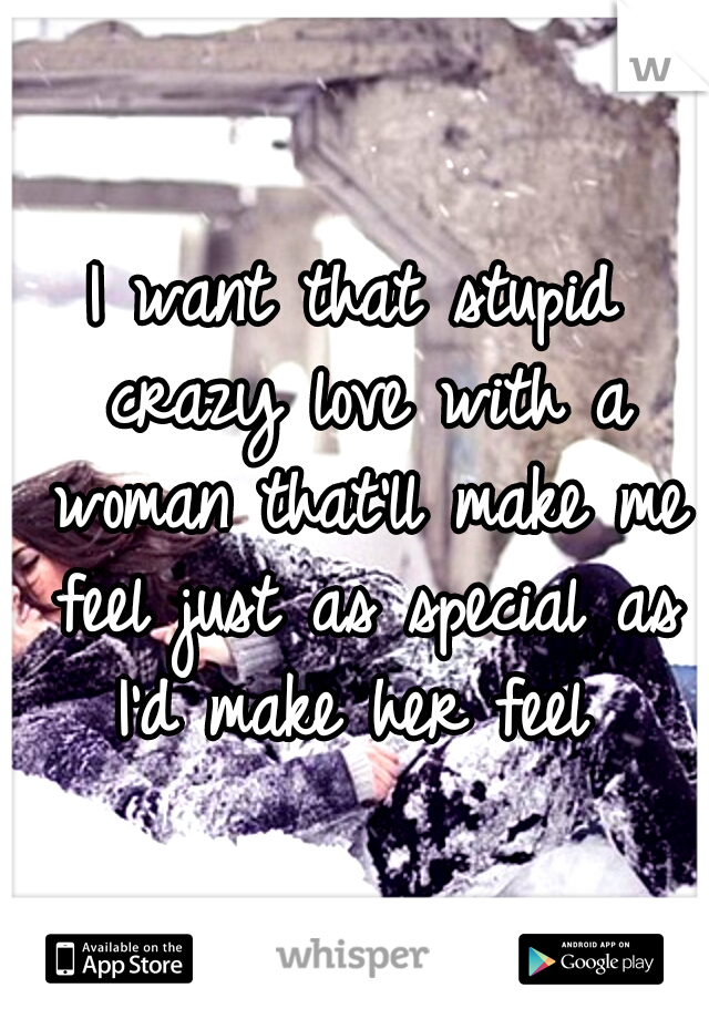 I want that stupid crazy love with a woman that'll make me feel just as special as I'd make her feel 