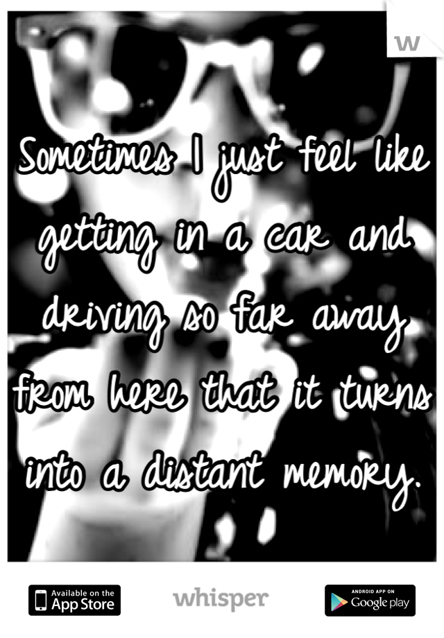Sometimes I just feel like getting in a car and driving so far away from here that it turns into a distant memory. 