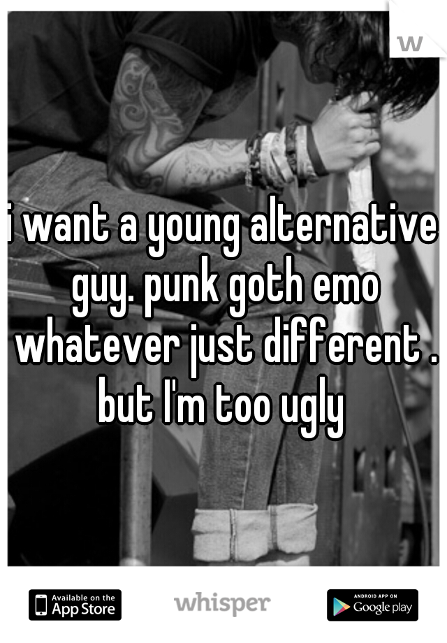 i want a young alternative guy. punk goth emo whatever just different . but I'm too ugly 