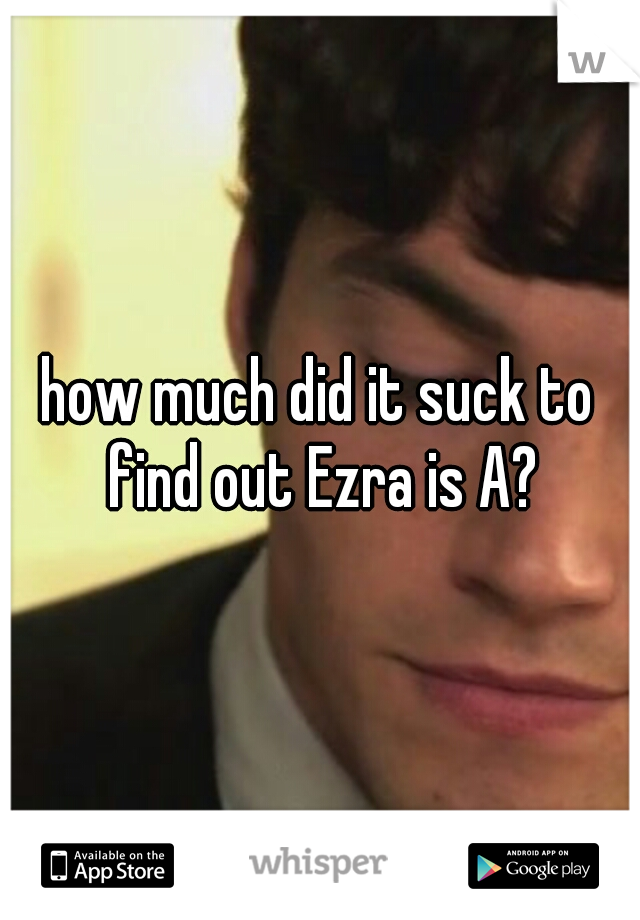 how much did it suck to find out Ezra is A?