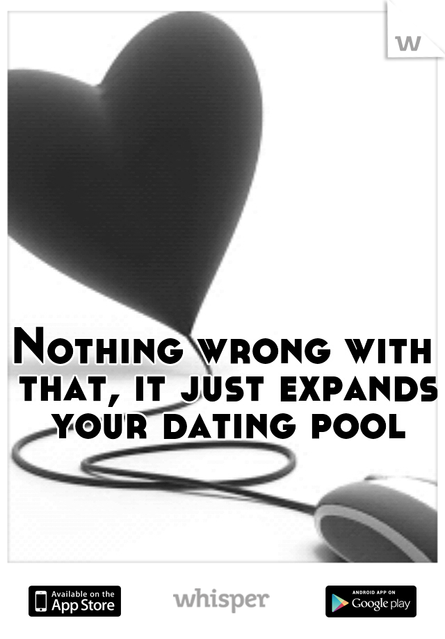 Nothing wrong with that, it just expands your dating pool