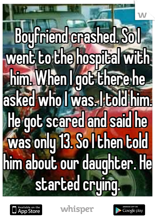 Boyfriend crashed. So I went to the hospital with him. When I got there he asked who I was. I told him. He got scared and said he was only 13. So I then told him about our daughter. He started crying. 