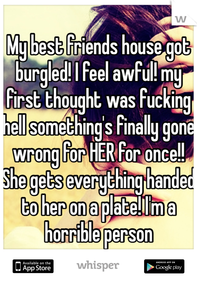 My best friends house got burgled! I feel awful! my first thought was fucking hell something's finally gone wrong for HER for once!! She gets everything handed to her on a plate! I'm a horrible person
