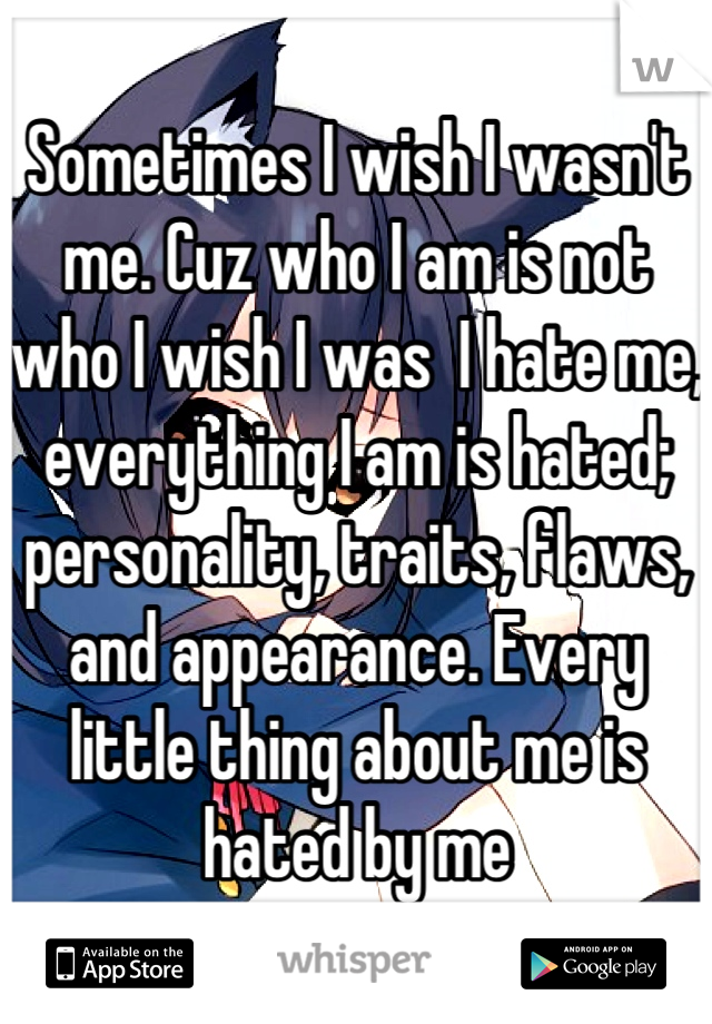 Sometimes I wish I wasn't me. Cuz who I am is not who I wish I was  I hate me, everything I am is hated; personality, traits, flaws, and appearance. Every little thing about me is hated by me