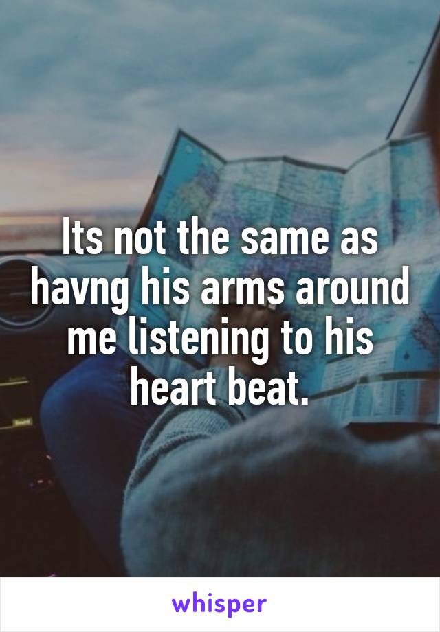 Its not the same as havng his arms around me listening to his heart beat.