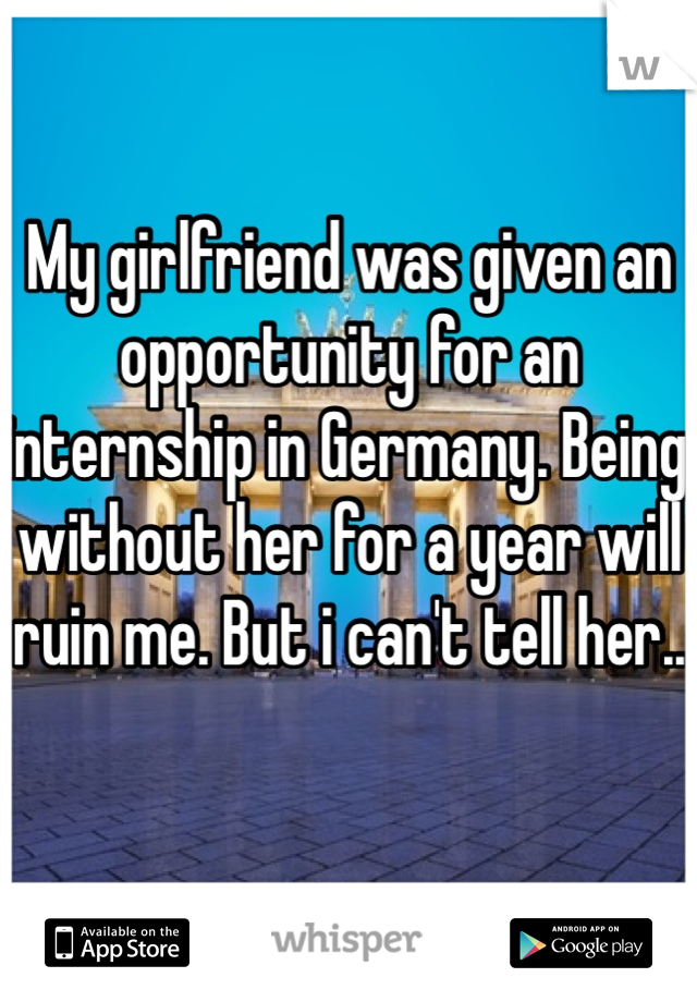 My girlfriend was given an opportunity for an internship in Germany. Being without her for a year will ruin me. But i can't tell her..