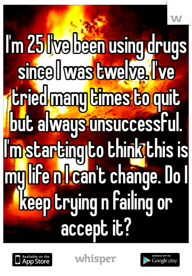 I'm 25 I've been using drugs since I was twelve. I've tried many times to quit but always unsuccessful. I'm starting to think this is my life n I can't change. Do I keep trying n failing or accept it?
