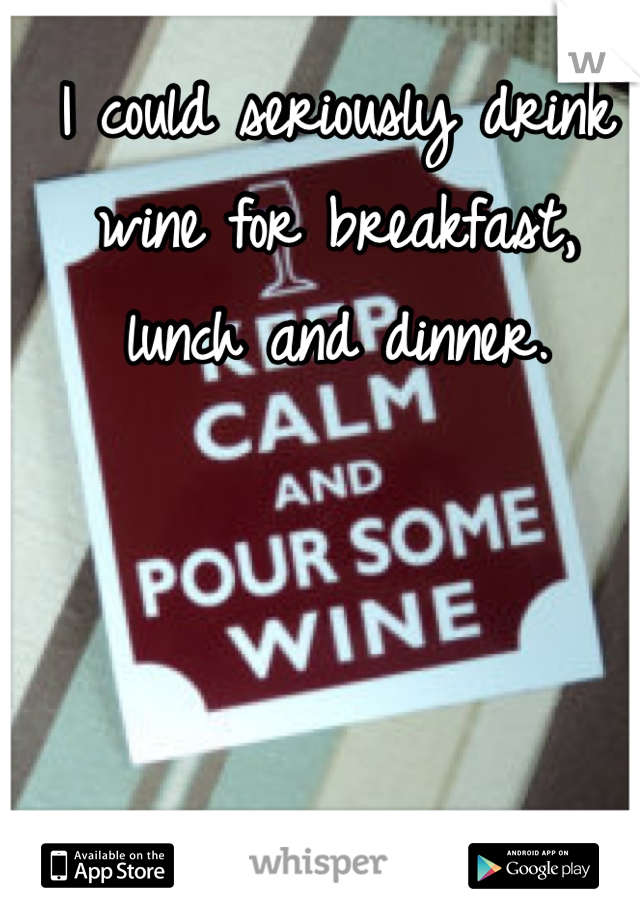I could seriously drink wine for breakfast, lunch and dinner.