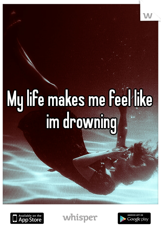 My life makes me feel like im drowning