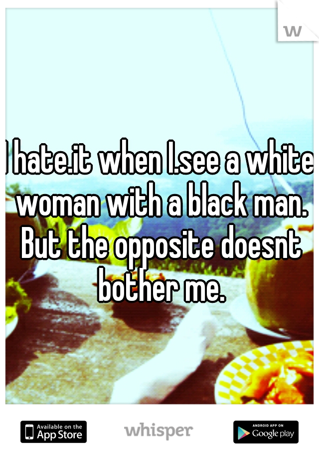 I hate.it when I.see a white woman with a black man. But the opposite doesnt bother me.