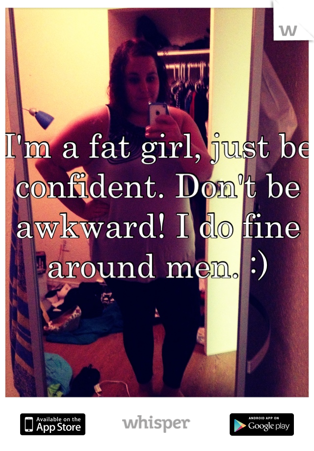 I'm a fat girl, just be confident. Don't be awkward! I do fine around men. :) 

