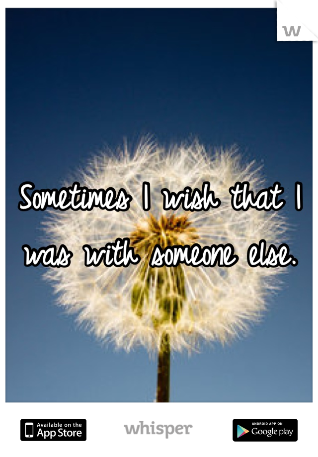 Sometimes I wish that I was with someone else.