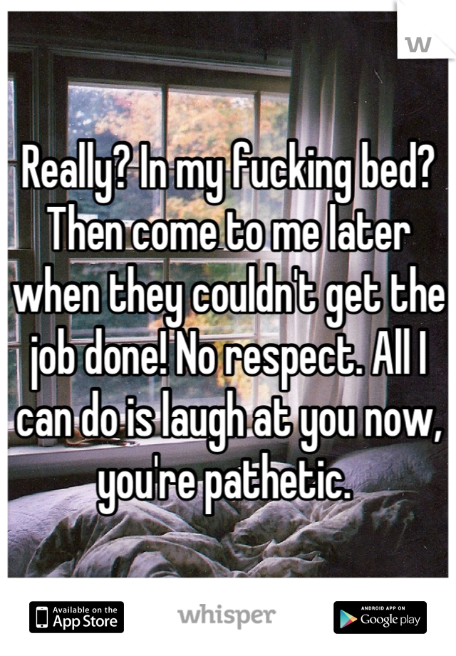 Really? In my fucking bed? Then come to me later when they couldn't get the job done! No respect. All I can do is laugh at you now, you're pathetic. 