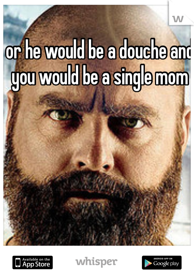 or he would be a douche and you would be a single mom