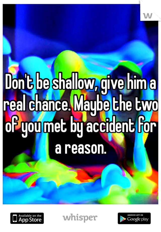 Don't be shallow, give him a real chance. Maybe the two of you met by accident for a reason. 