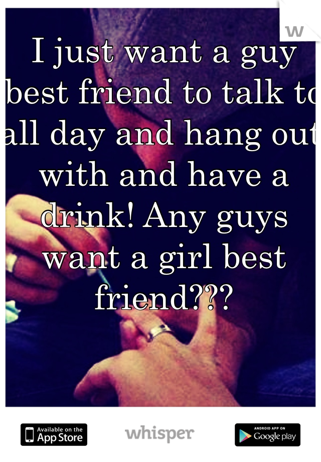 I just want a guy best friend to talk to all day and hang out with and have a drink! Any guys want a girl best friend???