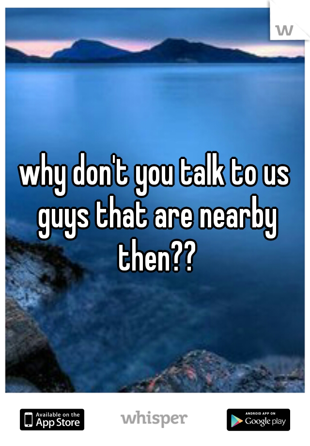 why don't you talk to us guys that are nearby then??
