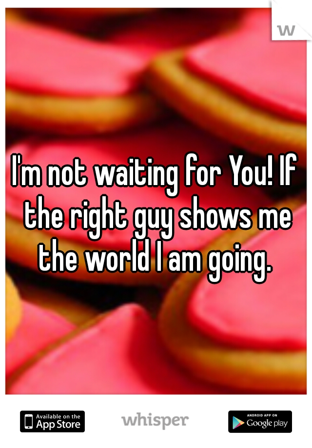 I'm not waiting for You! If the right guy shows me the world I am going. 