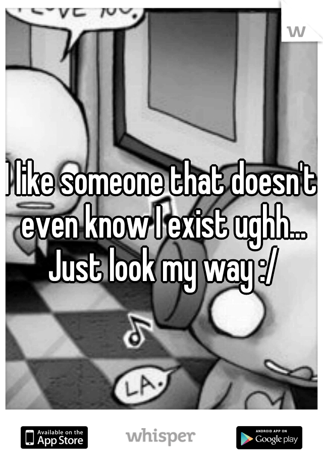 I like someone that doesn't even know I exist ughh... Just look my way :/