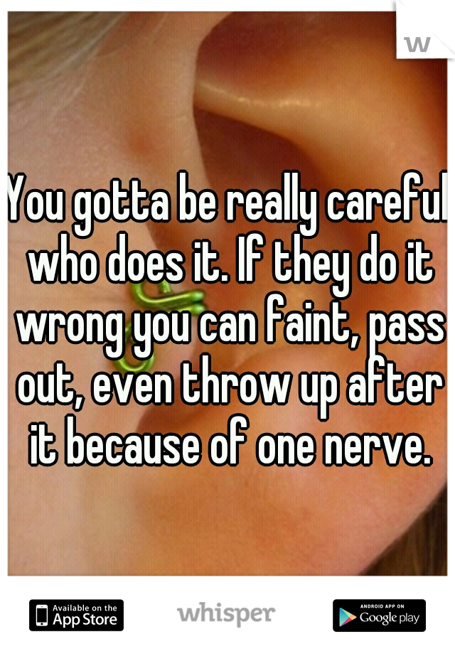 You gotta be really careful who does it. If they do it wrong you can faint, pass out, even throw up after it because of one nerve.