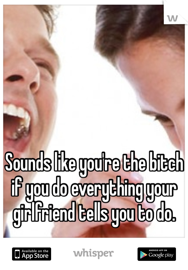 Sounds like you're the bitch if you do everything your girlfriend tells you to do.