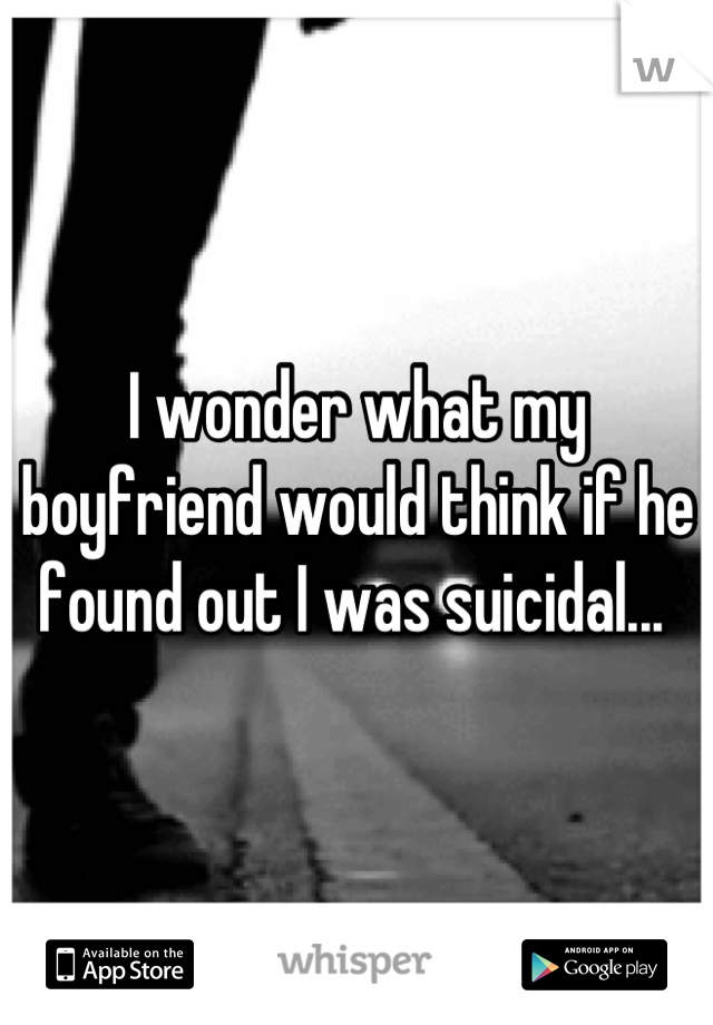 I wonder what my boyfriend would think if he found out I was suicidal... 