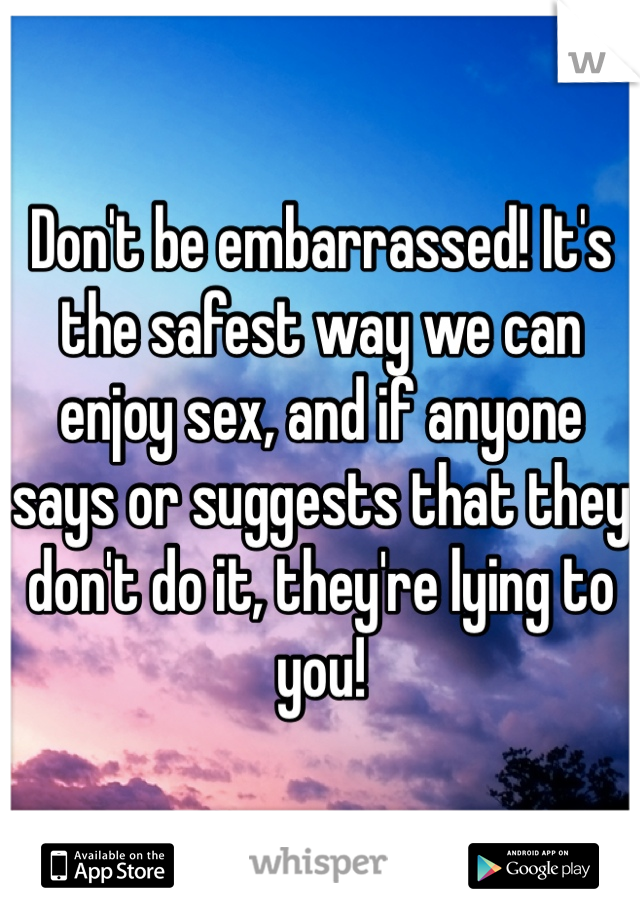 Don't be embarrassed! It's the safest way we can enjoy sex, and if anyone says or suggests that they don't do it, they're lying to you!