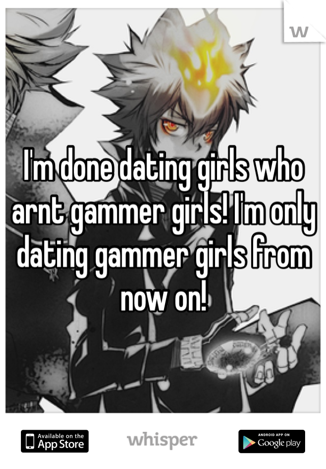 I'm done dating girls who arnt gammer girls! I'm only dating gammer girls from now on!