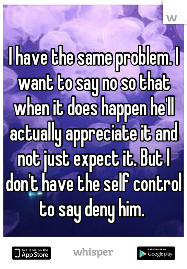 I have the same problem. I want to say no so that when it does happen he'll actually appreciate it and not just expect it. But I don't have the self control to say deny him. 
