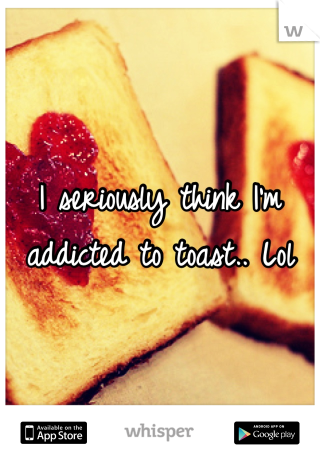 I seriously think I'm addicted to toast.. Lol