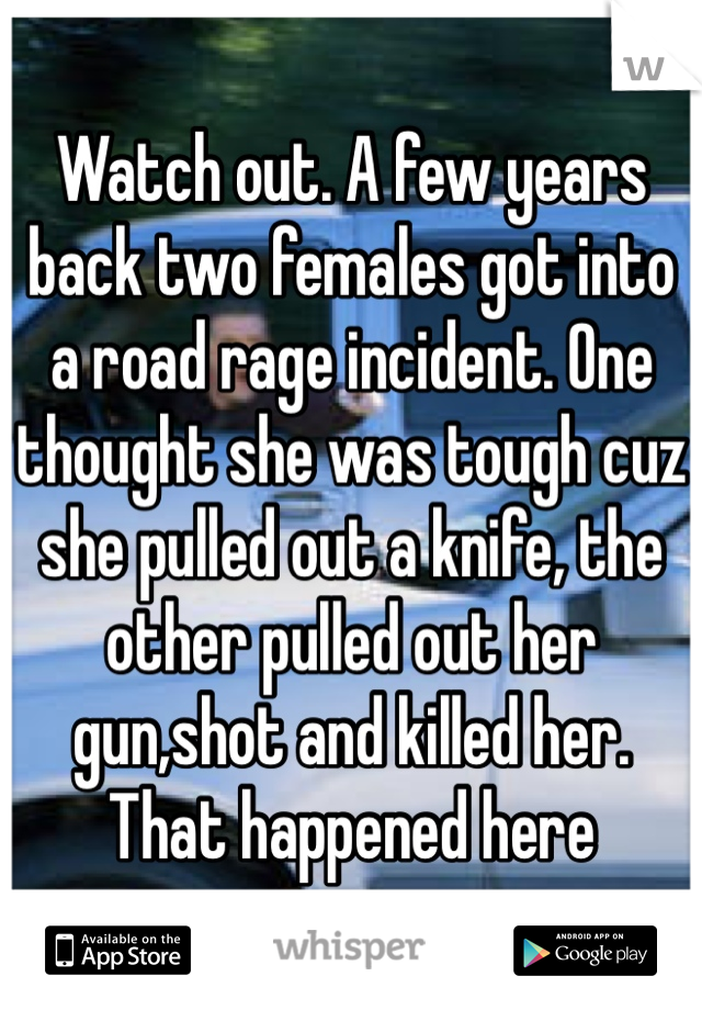 Watch out. A few years back two females got into a road rage incident. One thought she was tough cuz she pulled out a knife, the other pulled out her gun,shot and killed her. That happened here 