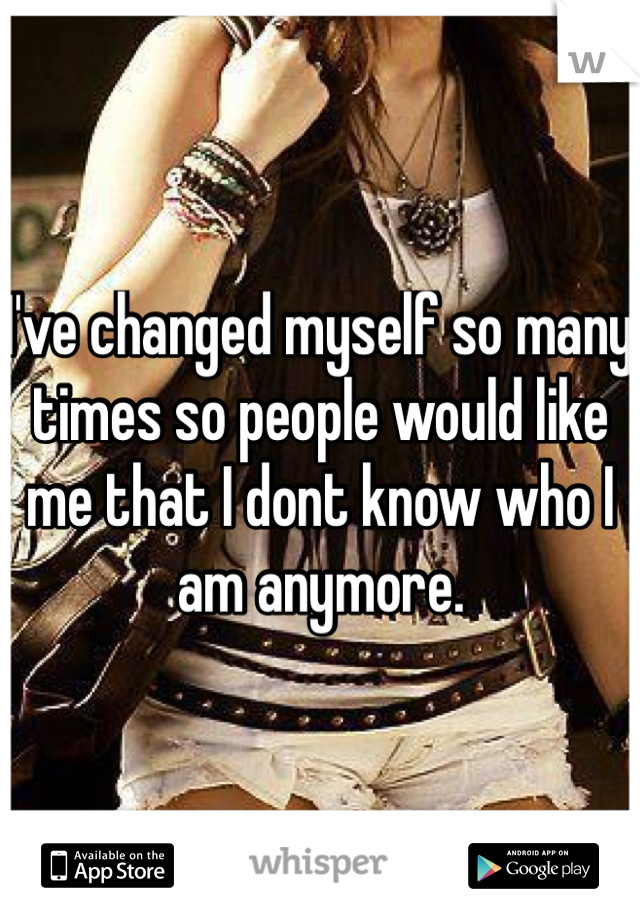 I've changed myself so many times so people would like me that I dont know who I am anymore.