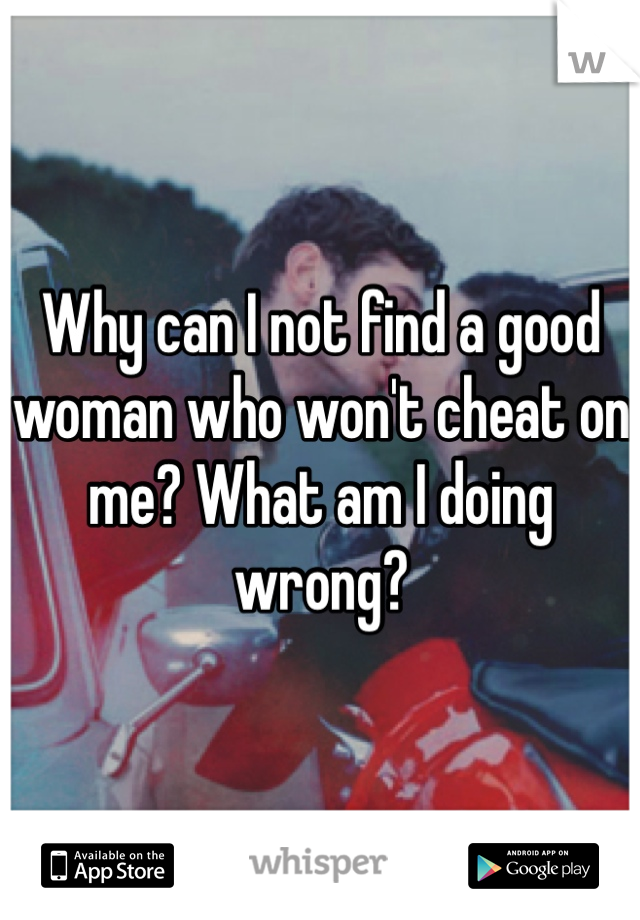 Why can I not find a good woman who won't cheat on me? What am I doing wrong?