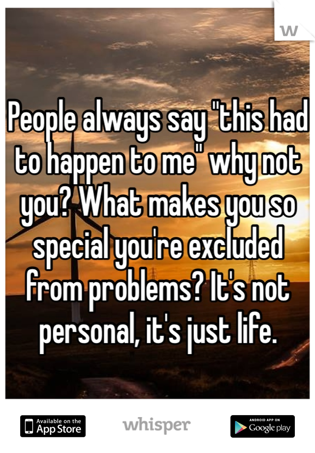 People always say "this had to happen to me" why not you? What makes you so special you're excluded from problems? It's not personal, it's just life.