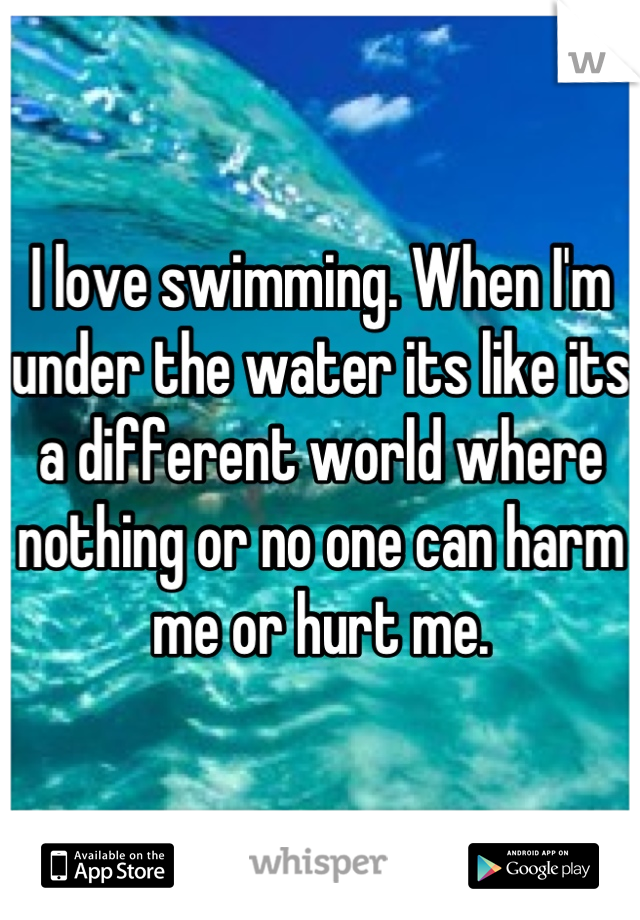 I love swimming. When I'm under the water its like its a different world where nothing or no one can harm me or hurt me.