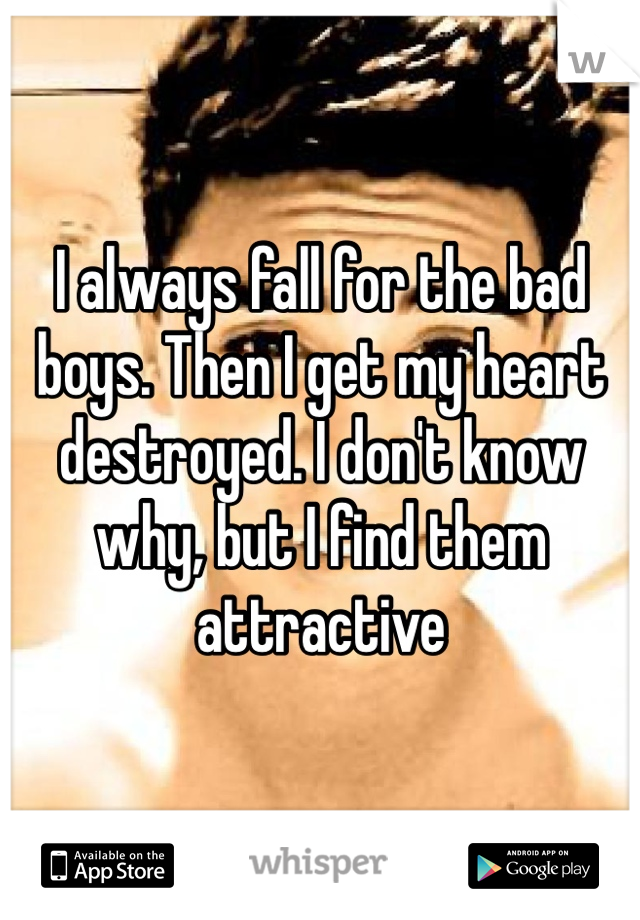 I always fall for the bad boys. Then I get my heart destroyed. I don't know why, but I find them attractive 