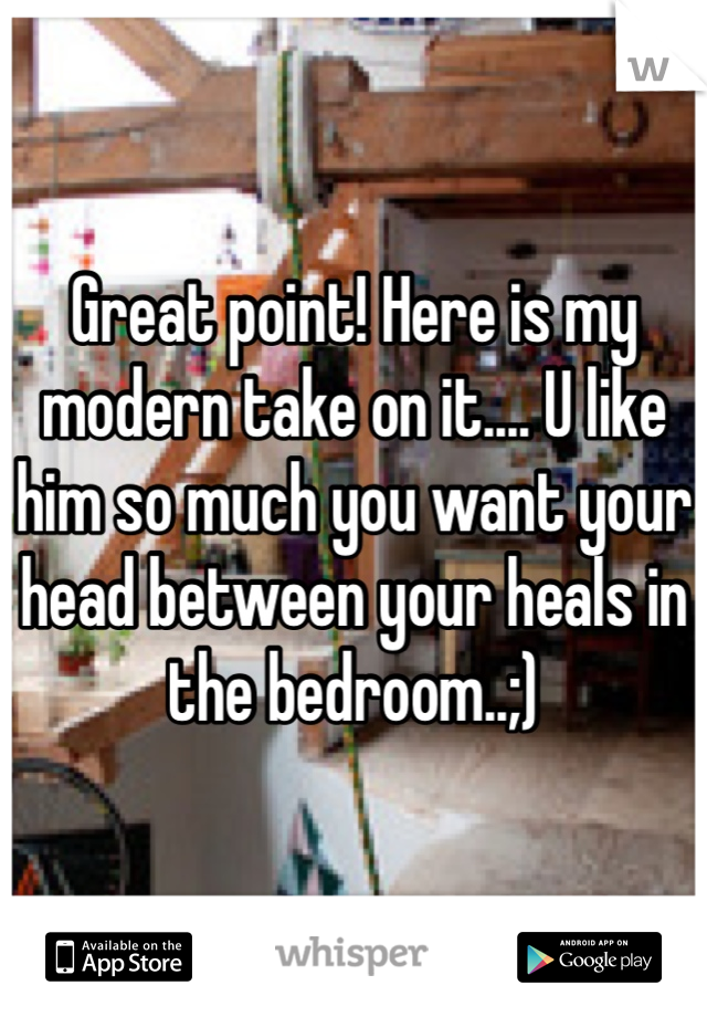 Great point! Here is my modern take on it.... U like him so much you want your head between your heals in the bedroom..;)